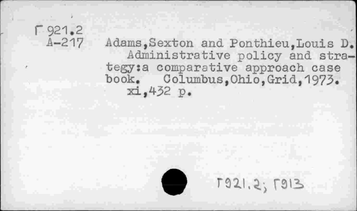 ﻿r 921,2
A-217
Adams,Sexton and Ponthieu,Louis D Administrative policy and stra tegysa comparative approach case book. Columbus,Ohio,Grid,1973, xi,432 p.
